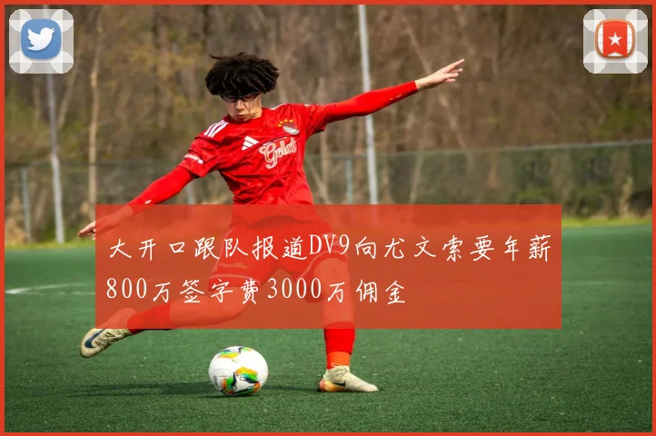 大开口跟队报道DV9向尤文索要年薪800万签字费3000万佣金