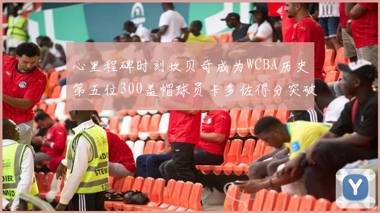 心里程碑时刻坎贝奇成为WCBA历史第五位300盖帽球员卡多佐得分突破1000大关