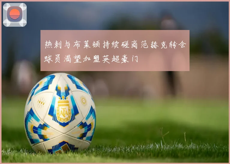 热刺与布莱顿持续磋商范赫克转会球员渴望加盟英超豪门