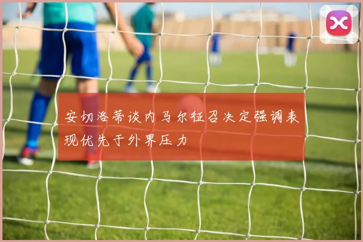 安切洛蒂谈内马尔征召决定强调表现优先于外界压力