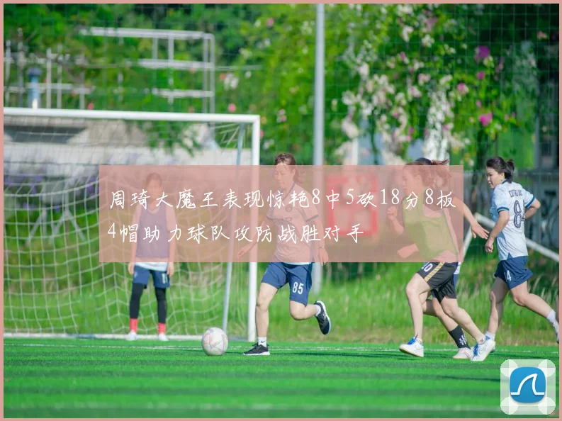 周琦大魔王表现惊艳8中5砍18分8板4帽助力球队攻防战胜对手