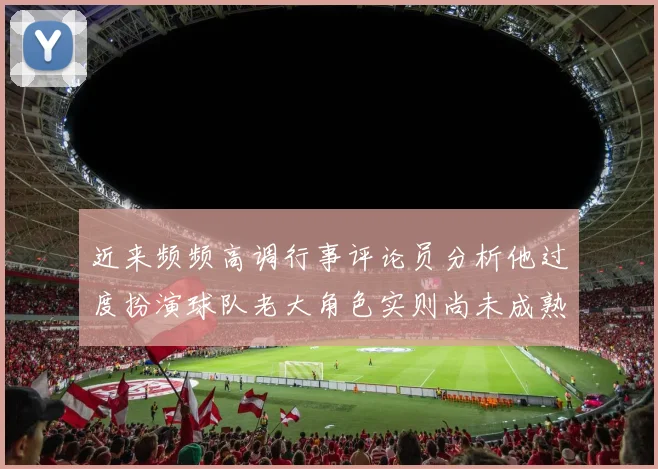 近来频频高调行事评论员分析他过度扮演球队老大角色实则尚未成熟