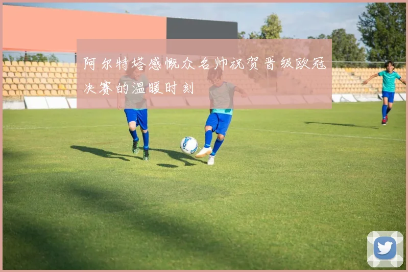 阿尔特塔感慨众名帅祝贺晋级欧冠决赛的温暖时刻