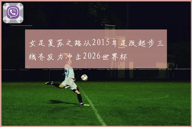 女足复苏之路从2015年足改起步三线齐发力冲击2026世界杯