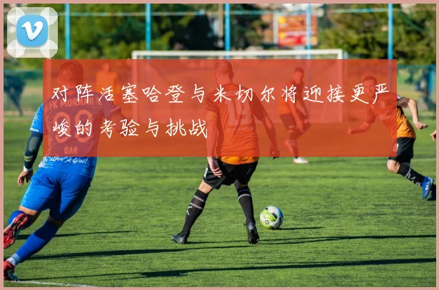对阵活塞哈登与米切尔将迎接更严峻的考验与挑战