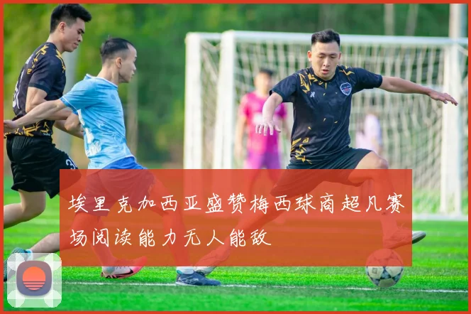 埃里克加西亚盛赞梅西球商超凡赛场阅读能力无人能敌