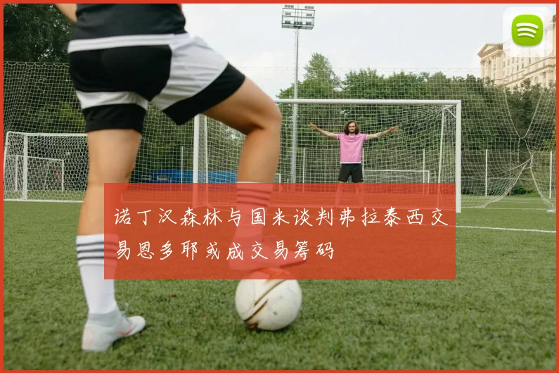 诺丁汉森林与国米谈判弗拉泰西交易恩多耶或成交易筹码
