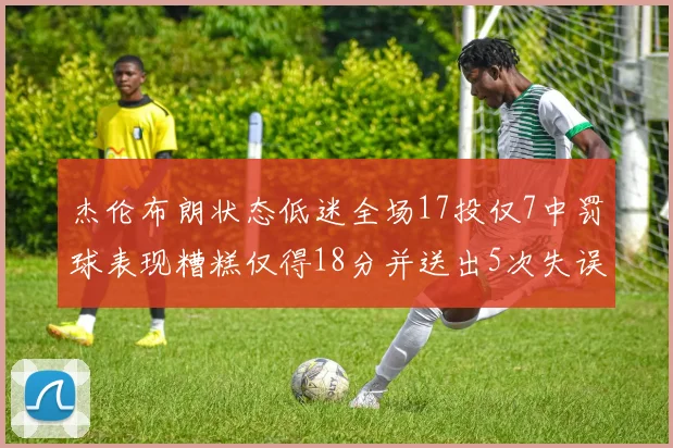 杰伦布朗状态低迷全场17投仅7中罚球表现糟糕仅得18分并送出5次失误