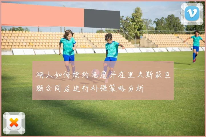 湖人如何续约老詹并在里夫斯获巨额合同后进行补强策略分析