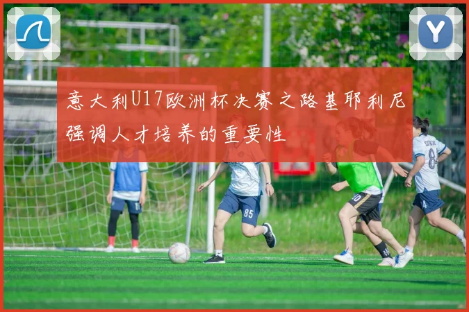 意大利U17欧洲杯决赛之路基耶利尼强调人才培养的重要性