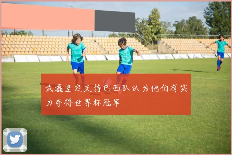 武磊坚定支持巴西队认为他们有实力夺得世界杯冠军