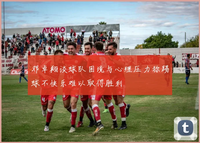 邓卓翔谈球队困境与心理压力称踢球不快乐难以取得胜利