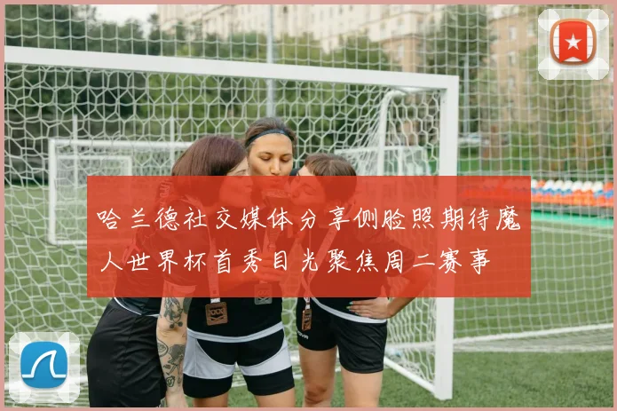 哈兰德社交媒体分享侧脸照期待魔人世界杯首秀目光聚焦周二赛事