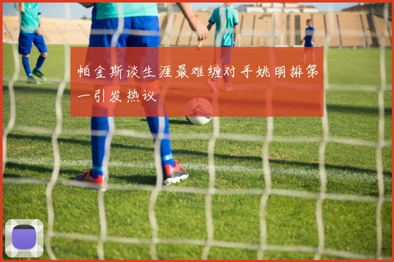 帕金斯谈生涯最难缠对手姚明排第一引发热议