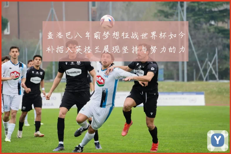 查洛巴八年前梦想征战世界杯如今补招入英格兰展现坚持与努力的力量