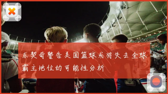 东契奇警告美国篮球或将失去全球霸主地位的可能性分析