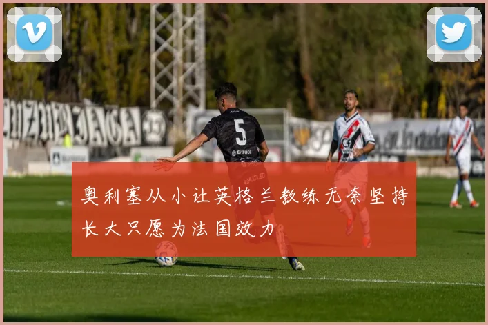 奥利塞从小让英格兰教练无奈坚持长大只愿为法国效力