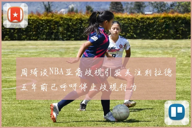 周琦谈NBA亚裔歧视引发关注利拉德五年前已呼吁停止歧视行为