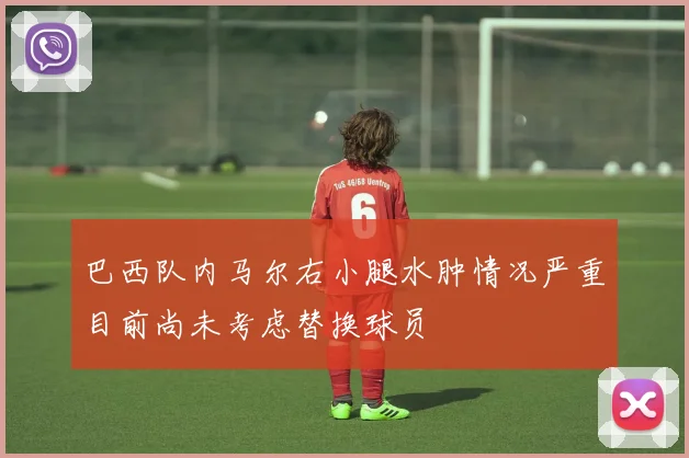 巴西队内马尔右小腿水肿情况严重目前尚未考虑替换球员