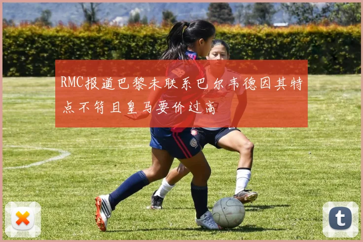 RMC报道巴黎未联系巴尔韦德因其特点不符且皇马要价过高