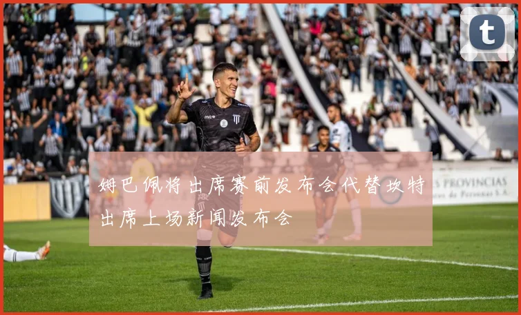 姆巴佩将出席赛前发布会代替坎特出席上场新闻发布会
