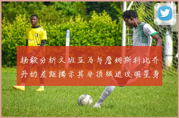 杨毅分析文班亚马与詹姆斯科比乔丹的差距揭示其非顶级进攻明星身份