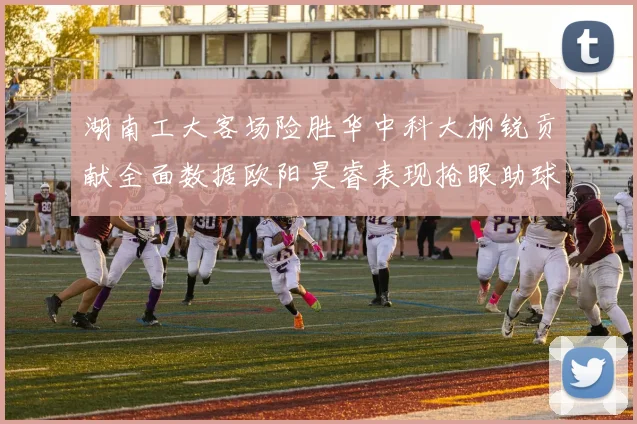 湖南工大客场险胜华中科大柳锐贡献全面数据欧阳昊睿表现抢眼助球队取胜