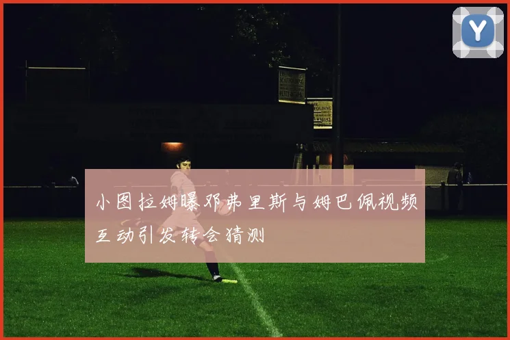 小图拉姆曝邓弗里斯与姆巴佩视频互动引发转会猜测
