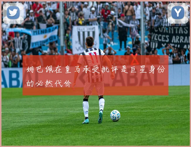 姆巴佩在皇马承受批评是巨星身份的必然代价