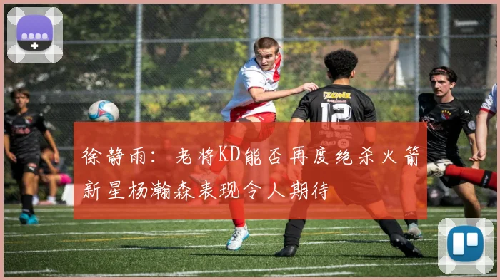 徐静雨：老将KD能否再度绝杀火箭新星杨瀚森表现令人期待