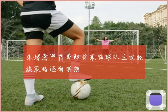 朱婷意甲首秀即将来临球队主攻轮换策略逐渐明朗